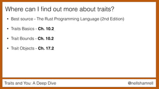 Traits and You: A Deep Dive @nellshamrell
Where can I ﬁnd out more about traits?
• Best source - The Rust Programming Language (2nd Edition)
• Traits Basics - Ch. 10.2
• Trait Bounds - Ch. 10.2
• Trait Objects - Ch. 17.2
 