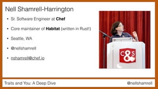 Traits and You: A Deep Dive @nellshamrell
Nell Shamrell-Harrington
• Sr. Software Engineer at Chef
• Core maintainer of Habitat (written in Rust!)
• Seattle, WA
• @nellshamrell
• nshamrell@chef.io
 