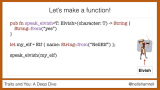 Traits and You: A Deep Dive @nellshamrell
pub fn speak_elvish<T: Elvish>(character: T) -> String {
String::from(“yes”)
}
let my_elf = Elf { name: String::from(“NellElf”) };
speak_elvish(my_elf)
Elvish
Let’s make a function!
 