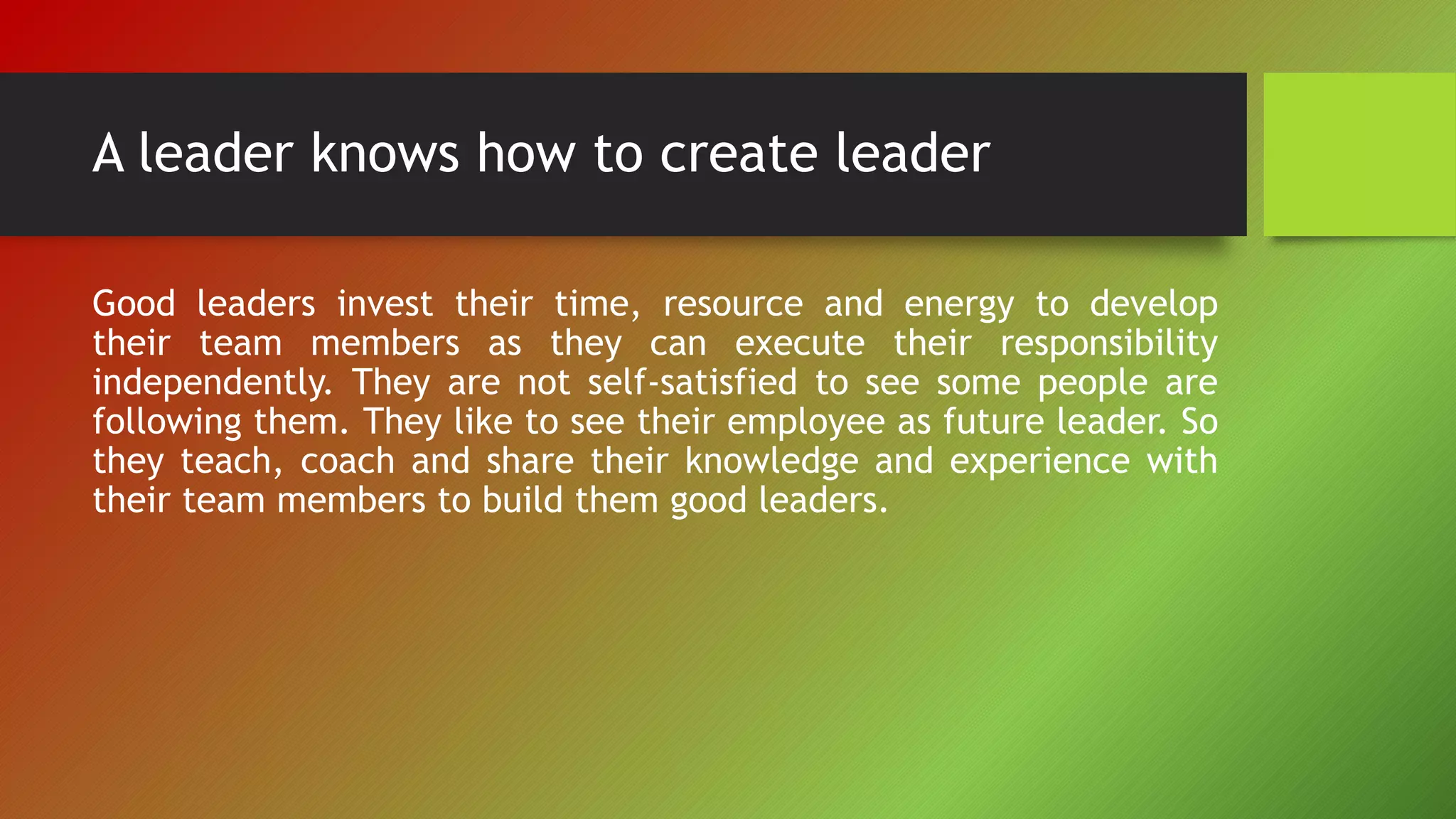 A leader knows how to create leader
Good leaders invest their time, resource and energy to develop
their team members as they can execute their responsibility
independently. They are not self-satisfied to see some people are
following them. They like to see their employee as future leader. So
they teach, coach and share their knowledge and experience with
their team members to build them good leaders.
 