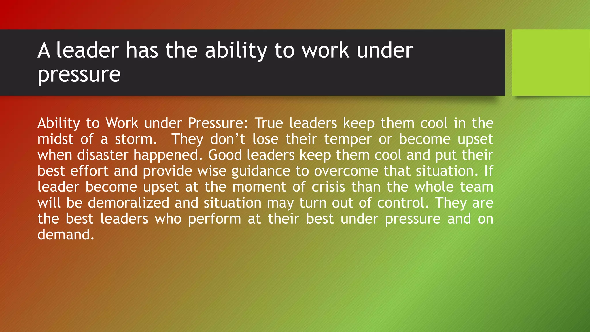 A leader has the ability to work under
pressure
Ability to Work under Pressure: True leaders keep them cool in the
midst of a storm. They don’t lose their temper or become upset
when disaster happened. Good leaders keep them cool and put their
best effort and provide wise guidance to overcome that situation. If
leader become upset at the moment of crisis than the whole team
will be demoralized and situation may turn out of control. They are
the best leaders who perform at their best under pressure and on
demand.
 