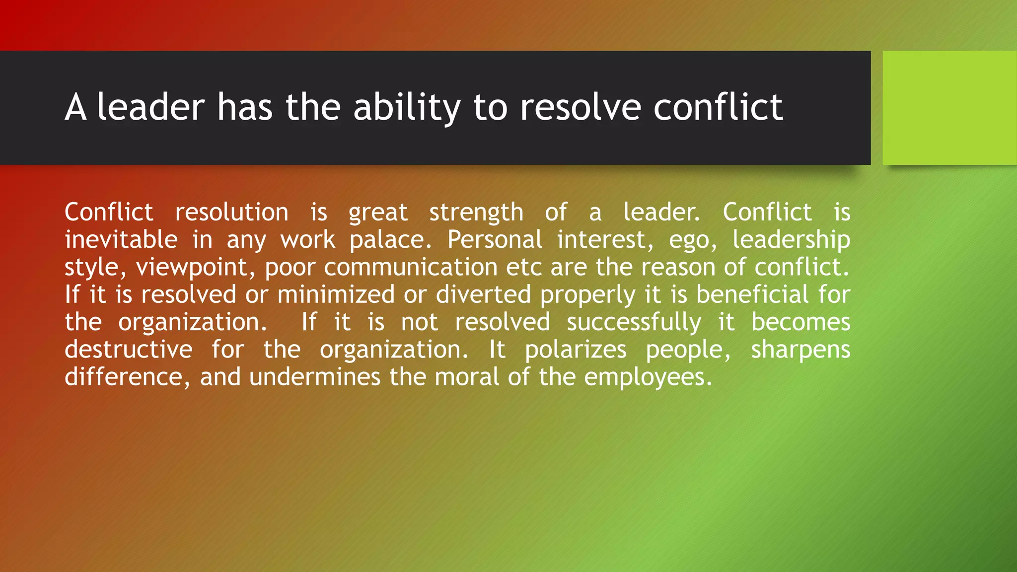 A leader has the ability to resolve conflict
Conflict resolution is great strength of a leader. Conflict is
inevitable in any work palace. Personal interest, ego, leadership
style, viewpoint, poor communication etc are the reason of conflict.
If it is resolved or minimized or diverted properly it is beneficial for
the organization. If it is not resolved successfully it becomes
destructive for the organization. It polarizes people, sharpens
difference, and undermines the moral of the employees.
 