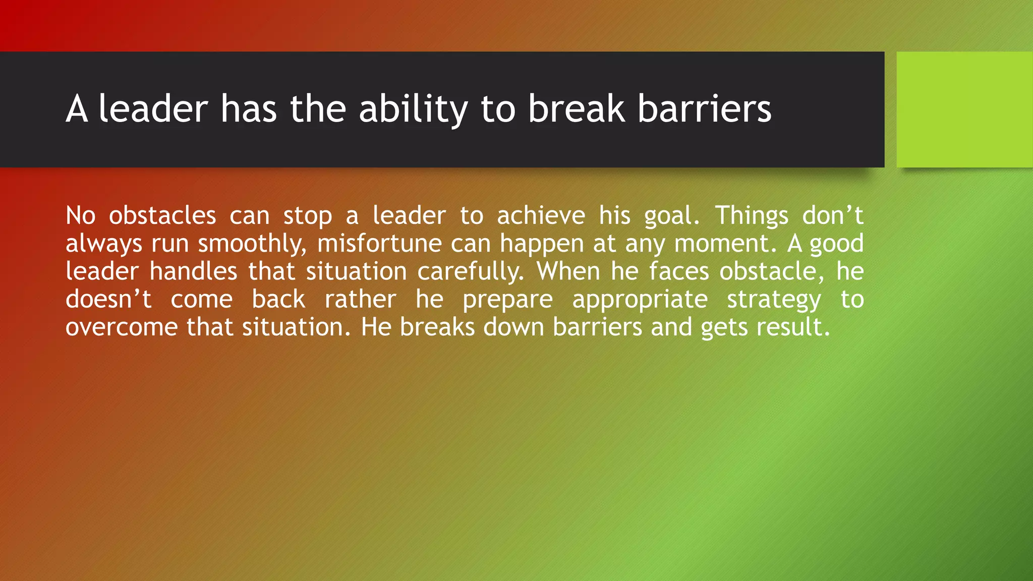 A leader has the ability to break barriers
No obstacles can stop a leader to achieve his goal. Things don’t
always run smoothly, misfortune can happen at any moment. A good
leader handles that situation carefully. When he faces obstacle, he
doesn’t come back rather he prepare appropriate strategy to
overcome that situation. He breaks down barriers and gets result.
 
