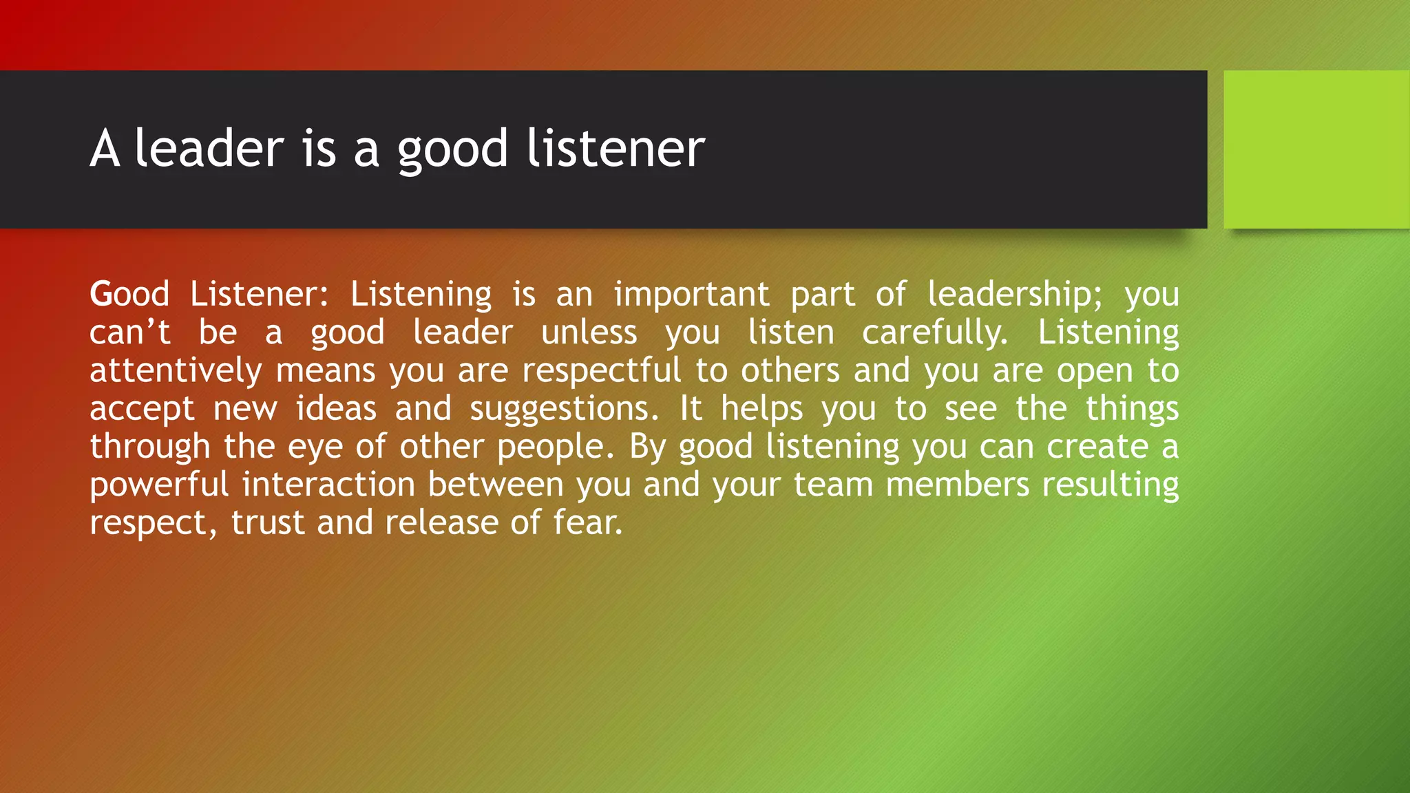 A leader is a good listener
Good Listener: Listening is an important part of leadership; you
can’t be a good leader unless you listen carefully. Listening
attentively means you are respectful to others and you are open to
accept new ideas and suggestions. It helps you to see the things
through the eye of other people. By good listening you can create a
powerful interaction between you and your team members resulting
respect, trust and release of fear.
 