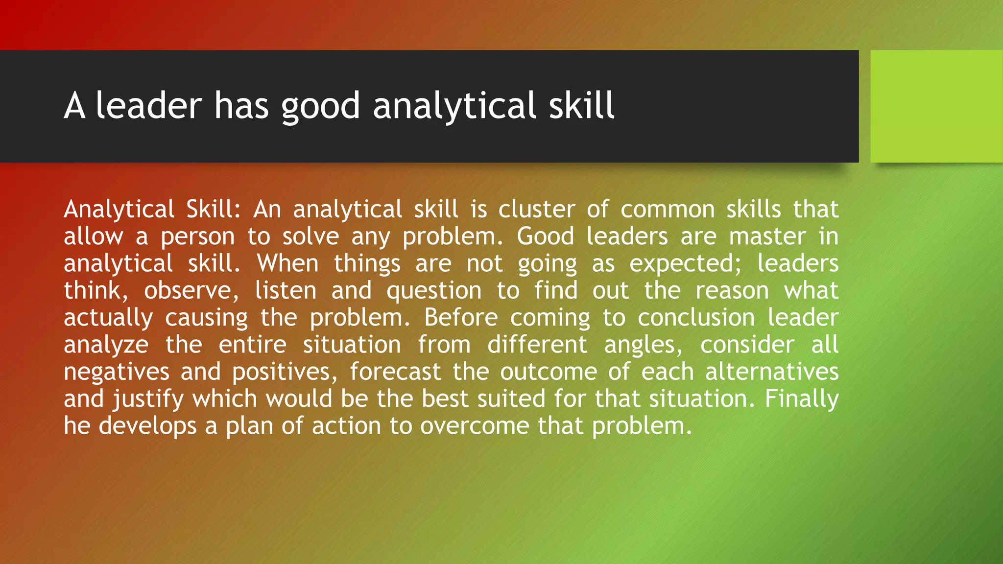 A leader has good analytical skill
Analytical Skill: An analytical skill is cluster of common skills that
allow a person to solve any problem. Good leaders are master in
analytical skill. When things are not going as expected; leaders
think, observe, listen and question to find out the reason what
actually causing the problem. Before coming to conclusion leader
analyze the entire situation from different angles, consider all
negatives and positives, forecast the outcome of each alternatives
and justify which would be the best suited for that situation. Finally
he develops a plan of action to overcome that problem.
 