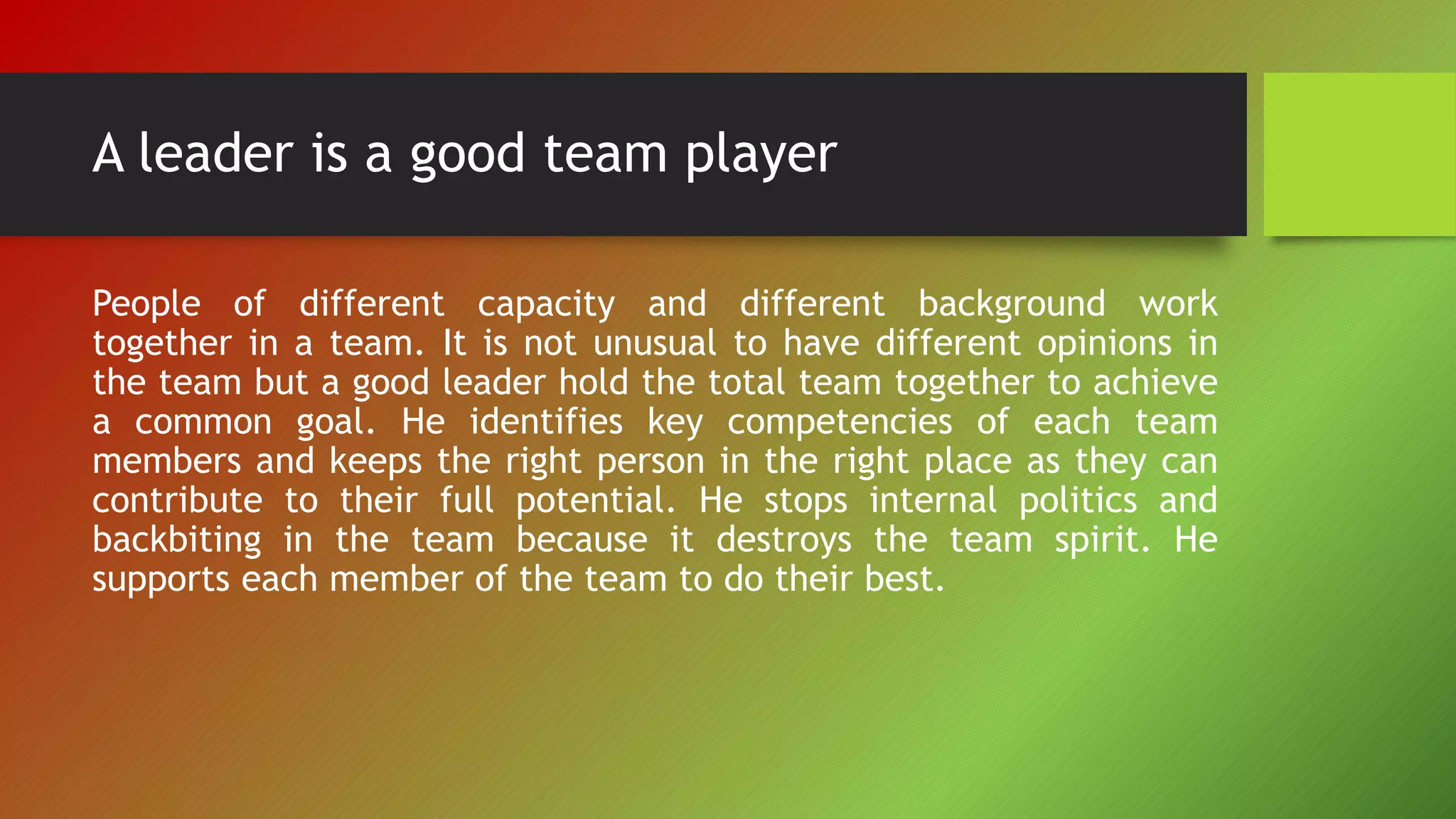 A leader is a good team player
People of different capacity and different background work
together in a team. It is not unusual to have different opinions in
the team but a good leader hold the total team together to achieve
a common goal. He identifies key competencies of each team
members and keeps the right person in the right place as they can
contribute to their full potential. He stops internal politics and
backbiting in the team because it destroys the team spirit. He
supports each member of the team to do their best.
 