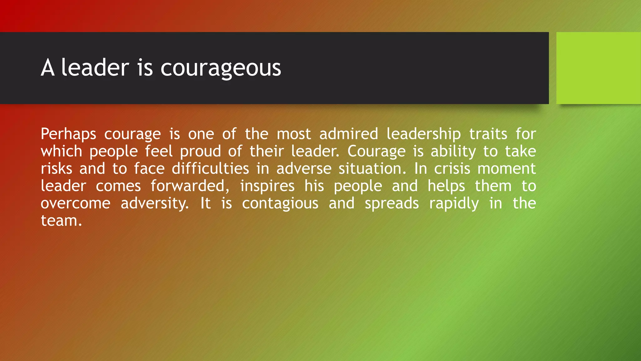 A leader is courageous
Perhaps courage is one of the most admired leadership traits for
which people feel proud of their leader. Courage is ability to take
risks and to face difficulties in adverse situation. In crisis moment
leader comes forwarded, inspires his people and helps them to
overcome adversity. It is contagious and spreads rapidly in the
team.
 