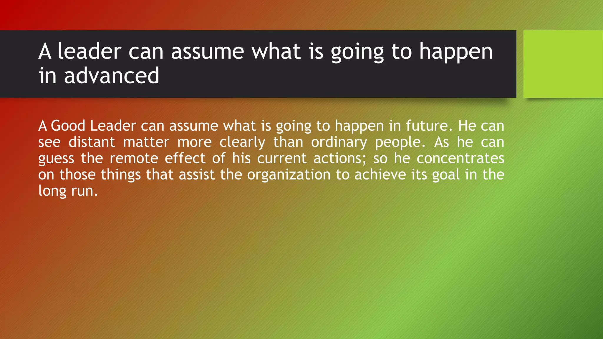 A leader can assume what is going to happen
in advanced
A Good Leader can assume what is going to happen in future. He can
see distant matter more clearly than ordinary people. As he can
guess the remote effect of his current actions; so he concentrates
on those things that assist the organization to achieve its goal in the
long run.
 