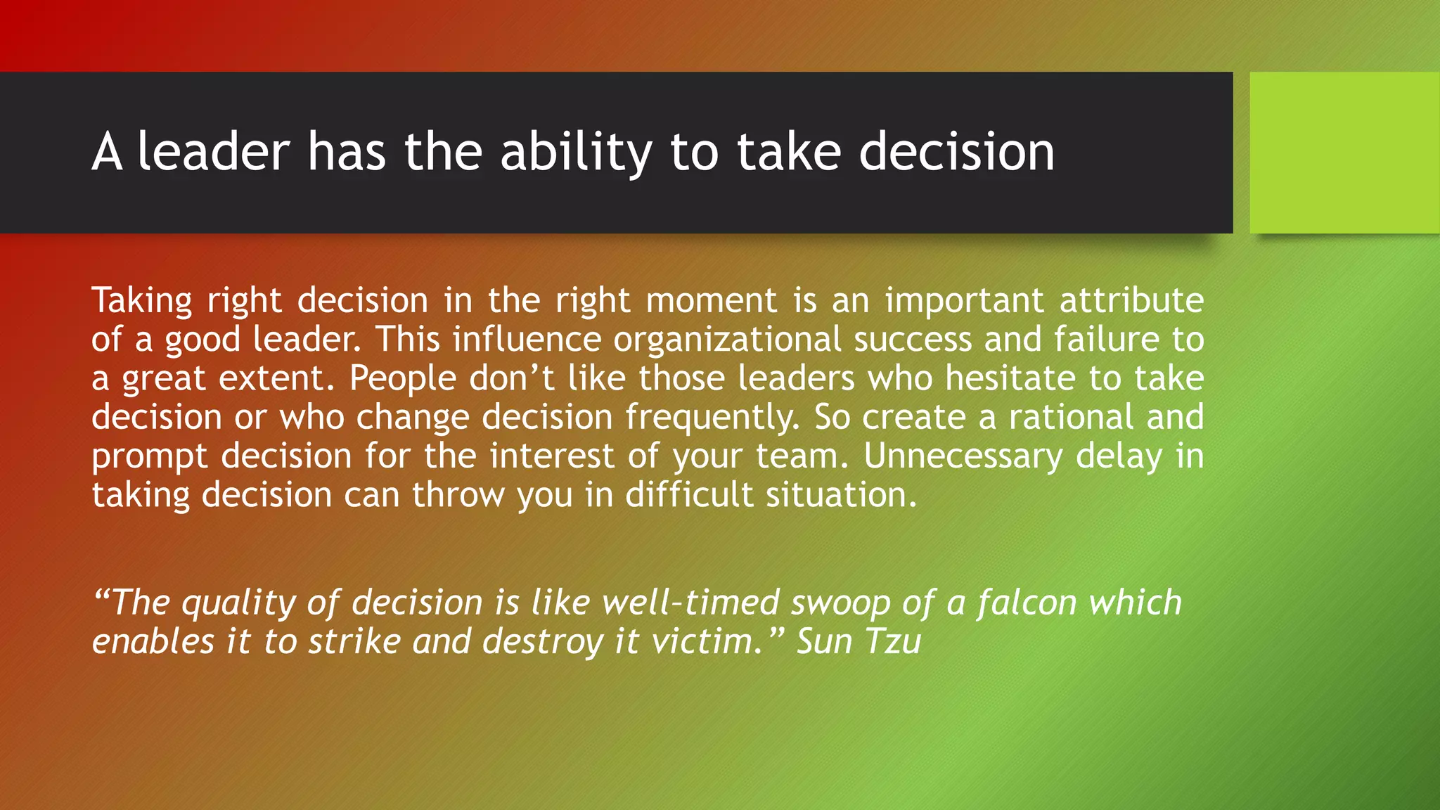A leader has the ability to take decision
Taking right decision in the right moment is an important attribute
of a good leader. This influence organizational success and failure to
a great extent. People don’t like those leaders who hesitate to take
decision or who change decision frequently. So create a rational and
prompt decision for the interest of your team. Unnecessary delay in
taking decision can throw you in difficult situation.
“The quality of decision is like well–timed swoop of a falcon which
enables it to strike and destroy it victim.” Sun Tzu
 