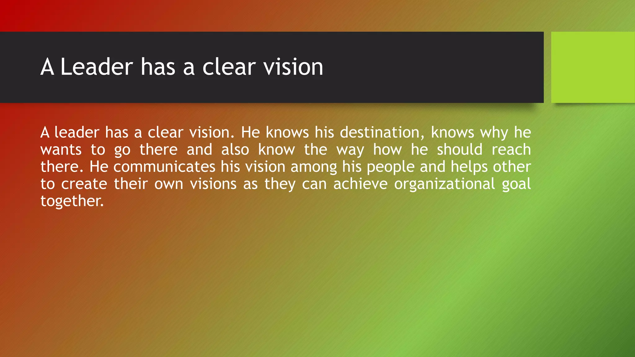 A Leader has a clear vision
A leader has a clear vision. He knows his destination, knows why he
wants to go there and also know the way how he should reach
there. He communicates his vision among his people and helps other
to create their own visions as they can achieve organizational goal
together.
 