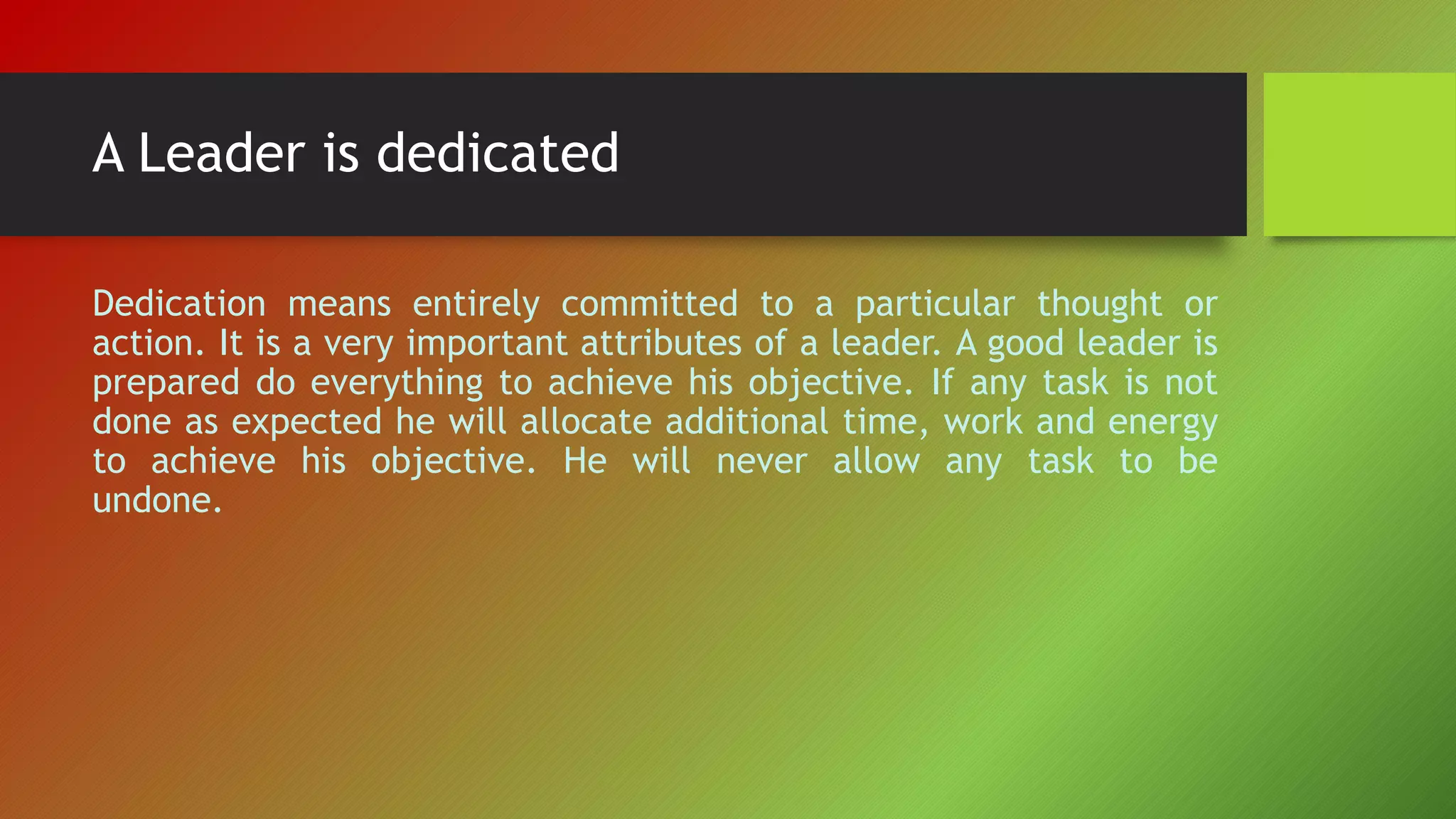 A Leader is dedicated
Dedication means entirely committed to a particular thought or
action. It is a very important attributes of a leader. A good leader is
prepared do everything to achieve his objective. If any task is not
done as expected he will allocate additional time, work and energy
to achieve his objective. He will never allow any task to be
undone.
 