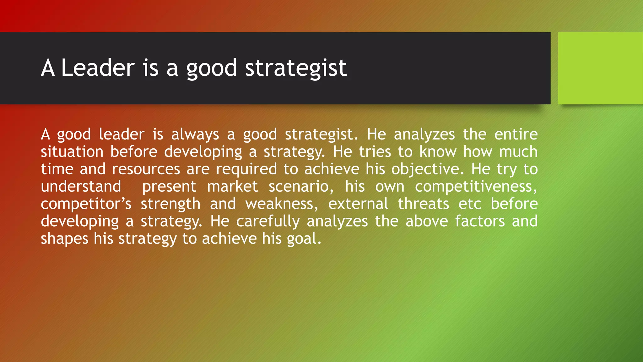 A Leader is a good strategist
A good leader is always a good strategist. He analyzes the entire
situation before developing a strategy. He tries to know how much
time and resources are required to achieve his objective. He try to
understand present market scenario, his own competitiveness,
competitor’s strength and weakness, external threats etc before
developing a strategy. He carefully analyzes the above factors and
shapes his strategy to achieve his goal.
 