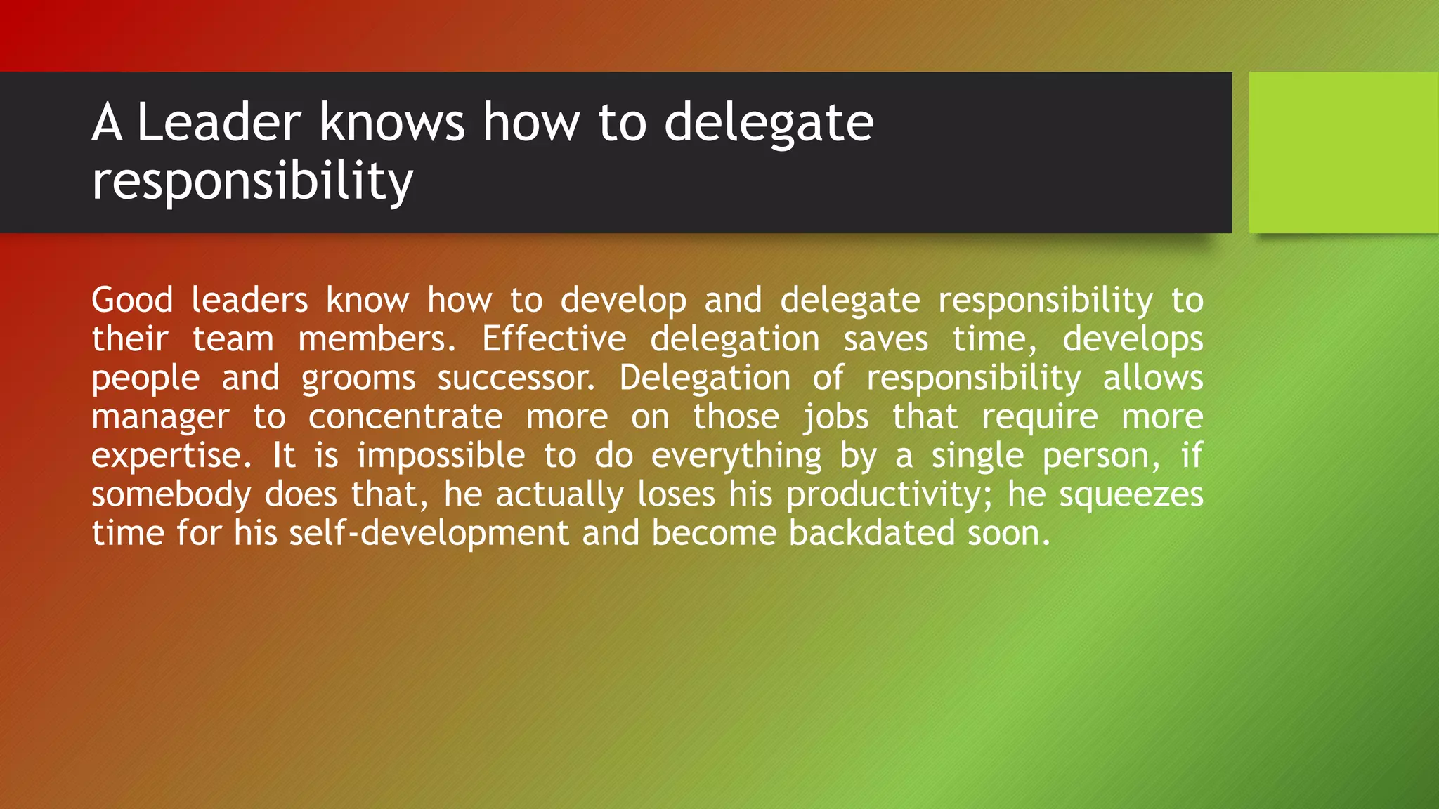 A Leader knows how to delegate
responsibility
Good leaders know how to develop and delegate responsibility to
their team members. Effective delegation saves time, develops
people and grooms successor. Delegation of responsibility allows
manager to concentrate more on those jobs that require more
expertise. It is impossible to do everything by a single person, if
somebody does that, he actually loses his productivity; he squeezes
time for his self-development and become backdated soon.
 