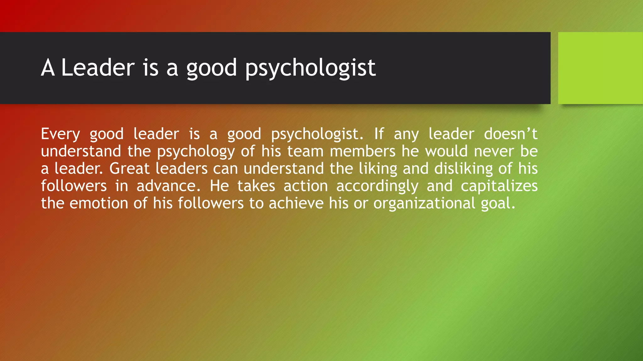 A Leader is a good psychologist
Every good leader is a good psychologist. If any leader doesn’t
understand the psychology of his team members he would never be
a leader. Great leaders can understand the liking and disliking of his
followers in advance. He takes action accordingly and capitalizes
the emotion of his followers to achieve his or organizational goal.
 