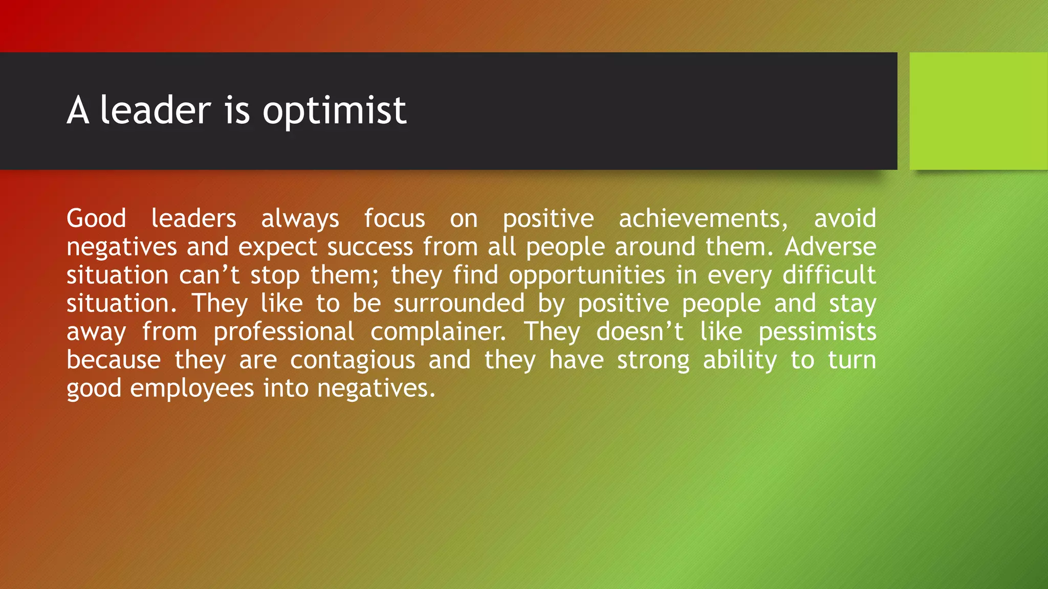 A leader is optimist
Good leaders always focus on positive achievements, avoid
negatives and expect success from all people around them. Adverse
situation can’t stop them; they find opportunities in every difficult
situation. They like to be surrounded by positive people and stay
away from professional complainer. They doesn’t like pessimists
because they are contagious and they have strong ability to turn
good employees into negatives.
 