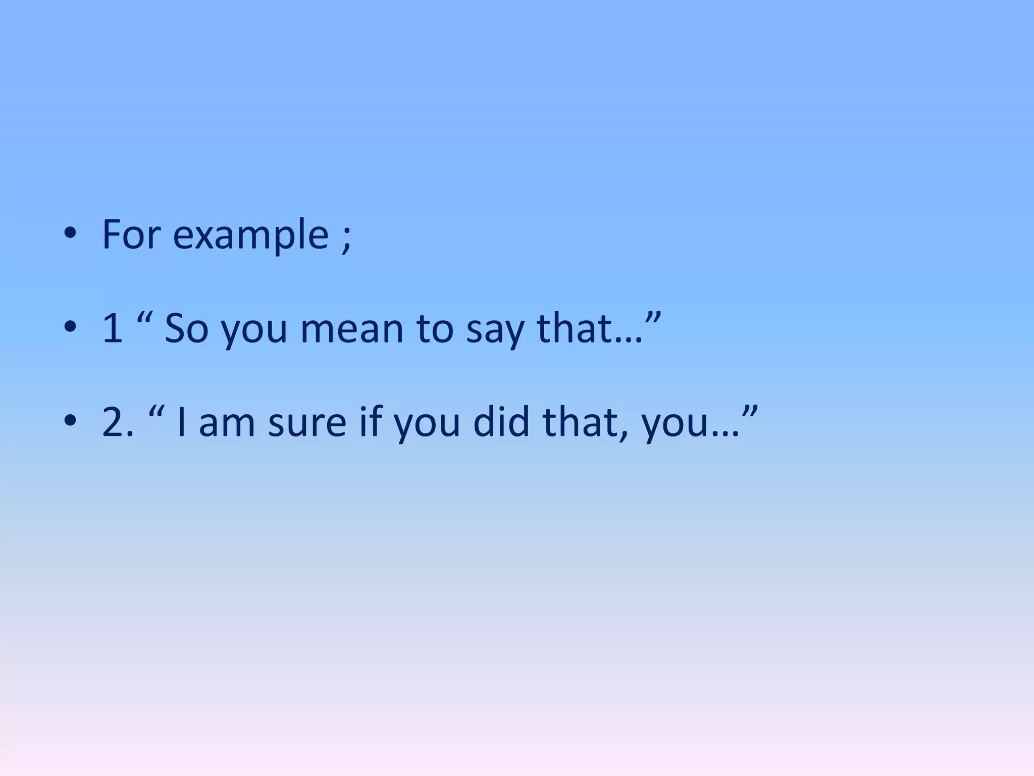 • For example ;
• 1 “ So you mean to say that…”
• 2. “ I am sure if you did that, you…”
 