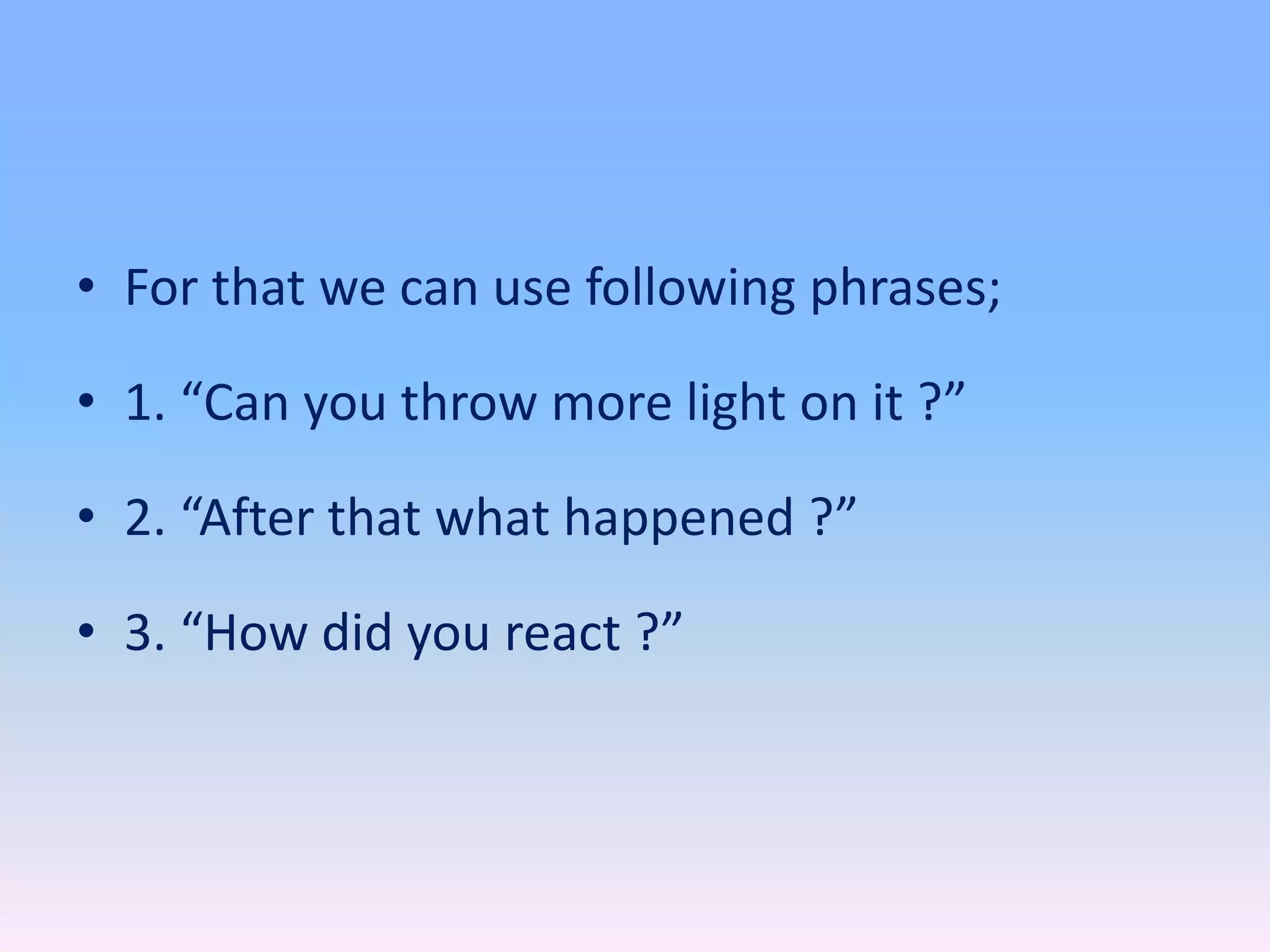 • For that we can use following phrases;
• 1. “Can you throw more light on it ?”
• 2. “After that what happened ?”
• 3. “How did you react ?”
 