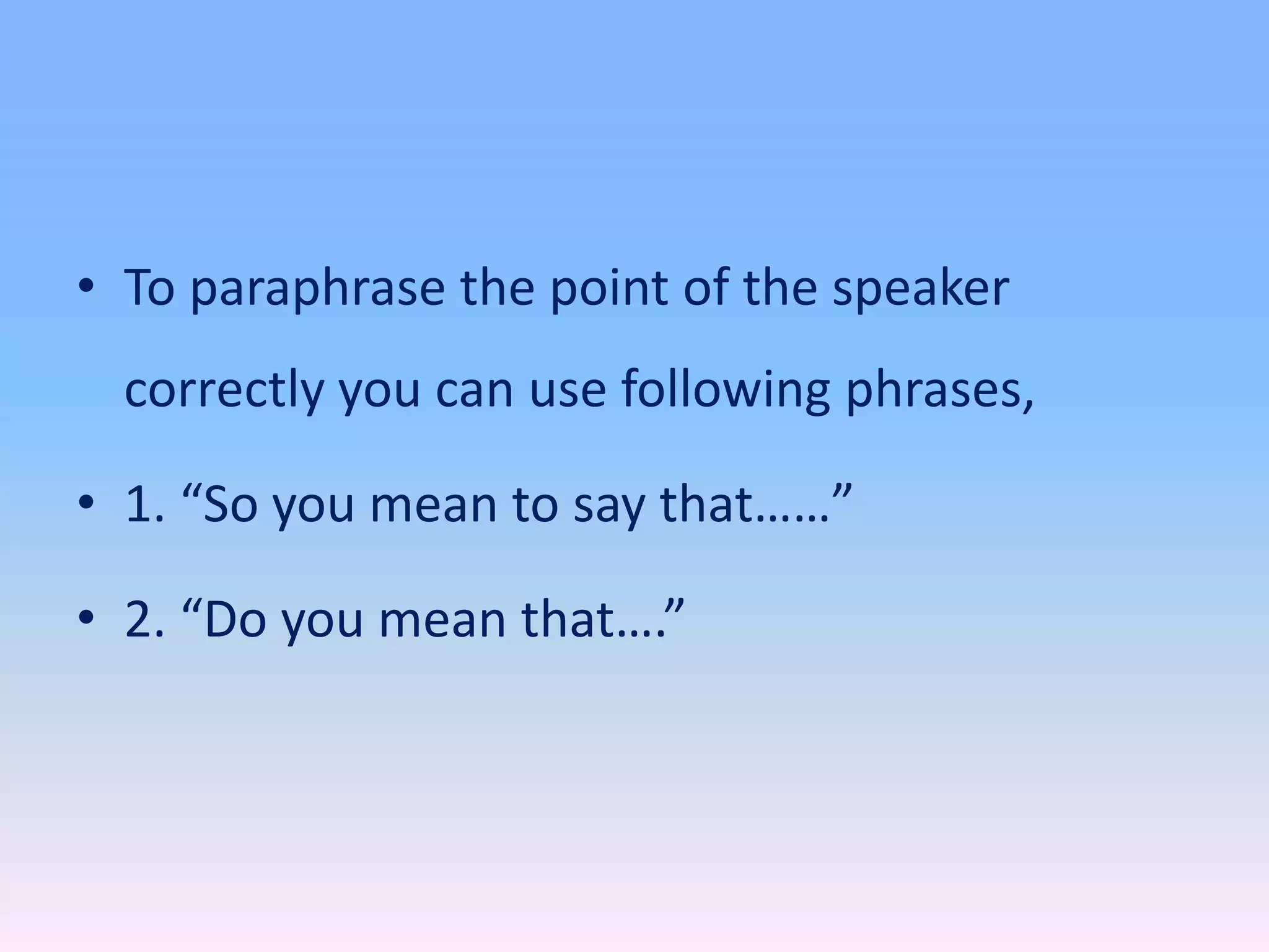 • To paraphrase the point of the speaker
correctly you can use following phrases,
• 1. “So you mean to say that……”
• 2. “Do you mean that….”
 