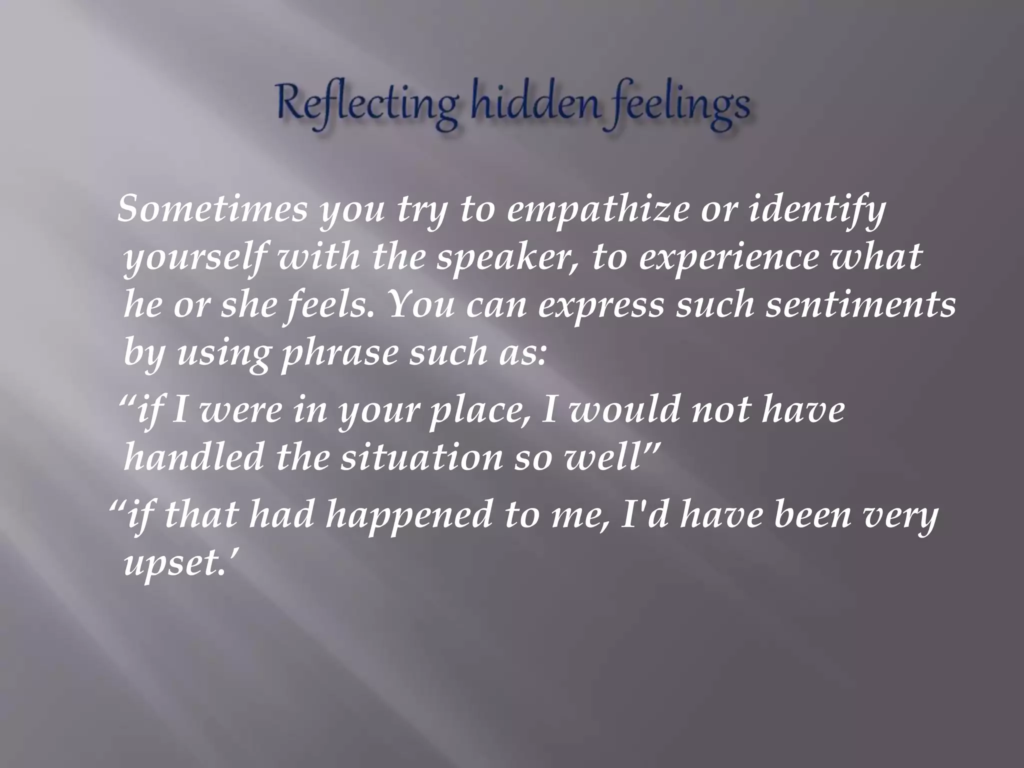 Sometimes you try to empathize or identify
yourself with the speaker, to experience what
he or she feels. You can express such sentiments
by using phrase such as:
“if I were in your place, I would not have
handled the situation so well”
“if that had happened to me, I'd have been very
upset.’
 
