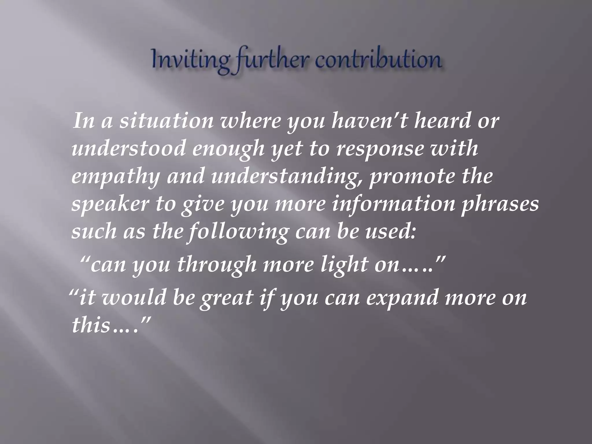 In a situation where you haven’t heard or
understood enough yet to response with
empathy and understanding, promote the
speaker to give you more information phrases
such as the following can be used:
“can you through more light on…..”
“it would be great if you can expand more on
this….”
 