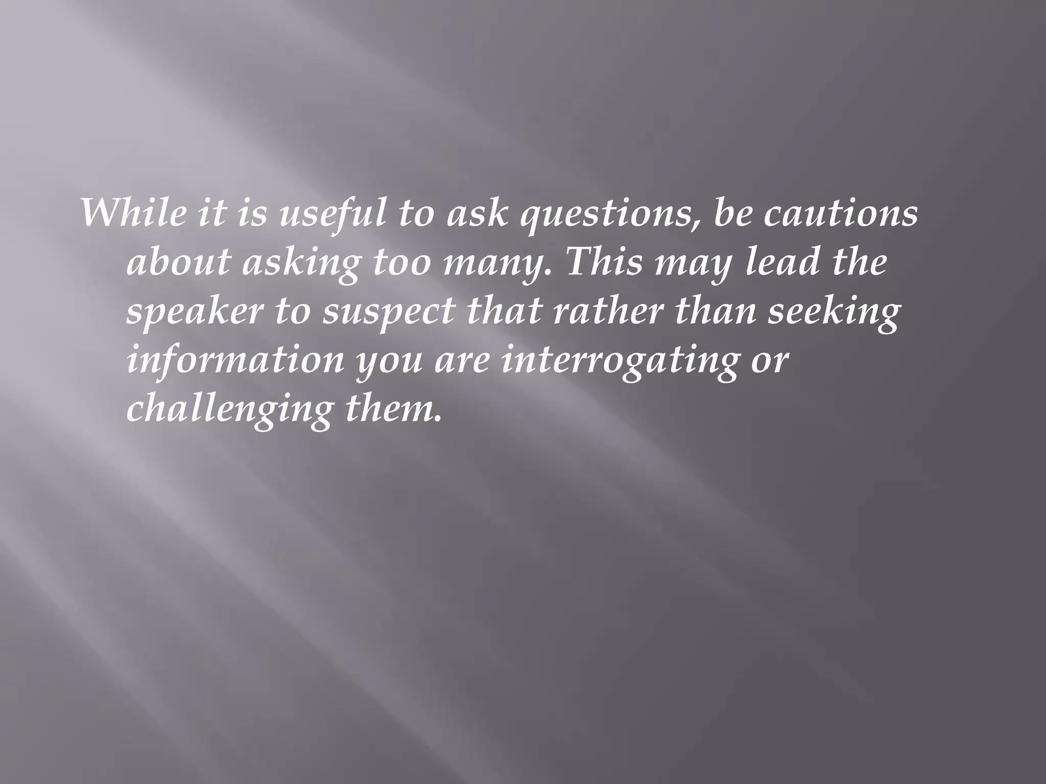 While it is useful to ask questions, be cautions
about asking too many. This may lead the
speaker to suspect that rather than seeking
information you are interrogating or
challenging them.
 