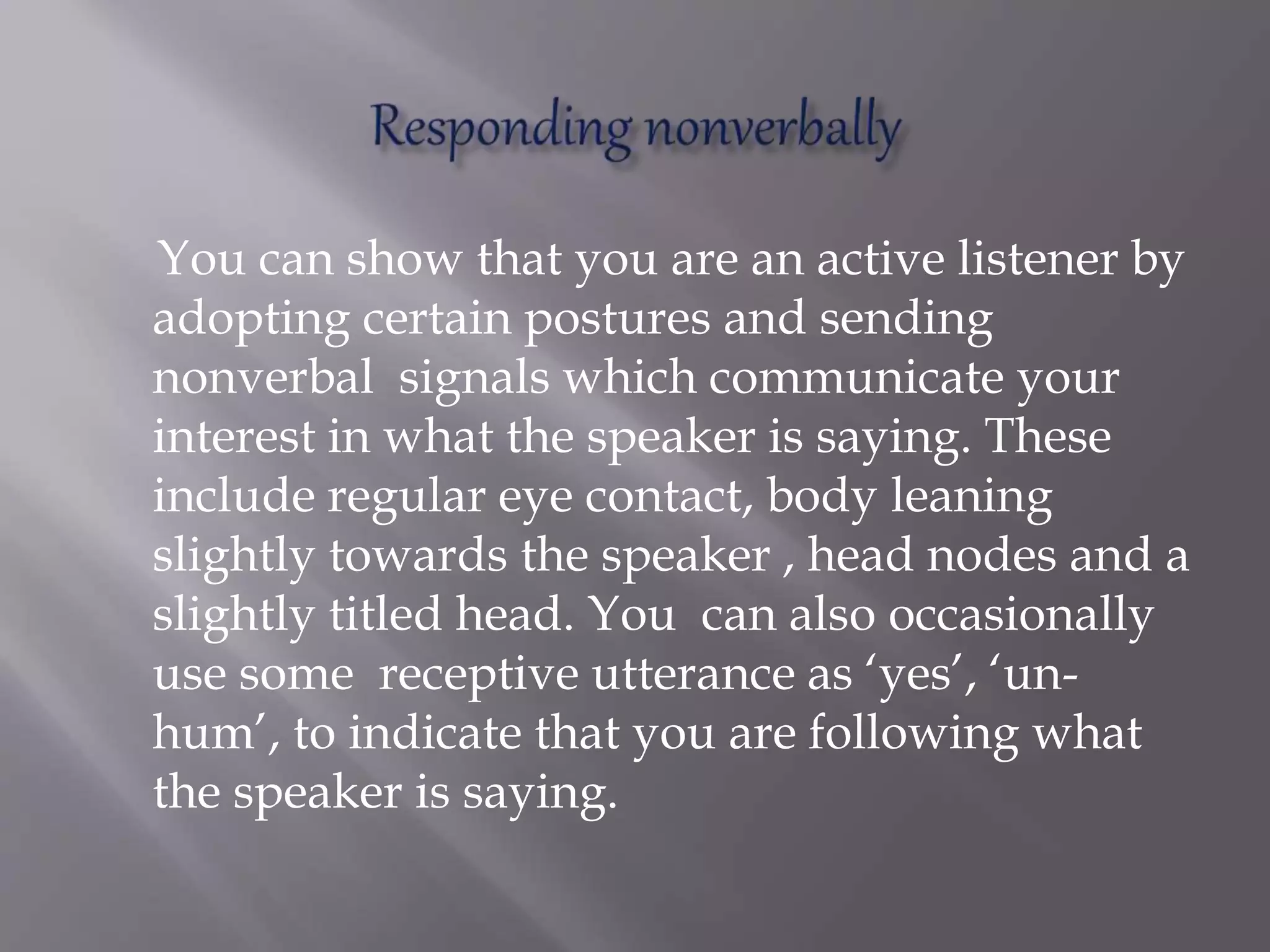 You can show that you are an active listener by
adopting certain postures and sending
nonverbal signals which communicate your
interest in what the speaker is saying. These
include regular eye contact, body leaning
slightly towards the speaker , head nodes and a
slightly titled head. You can also occasionally
use some receptive utterance as ‘yes’, ‘un-
hum’, to indicate that you are following what
the speaker is saying.
 