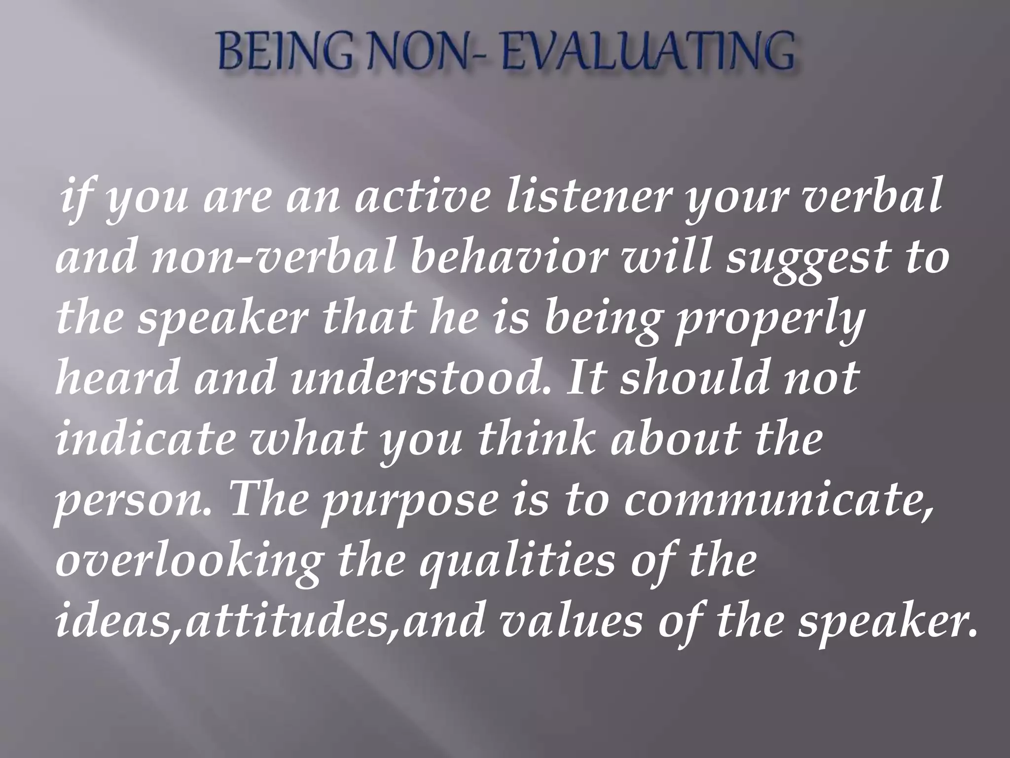 if you are an active listener your verbal
and non-verbal behavior will suggest to
the speaker that he is being properly
heard and understood. It should not
indicate what you think about the
person. The purpose is to communicate,
overlooking the qualities of the
ideas,attitudes,and values of the speaker.
 