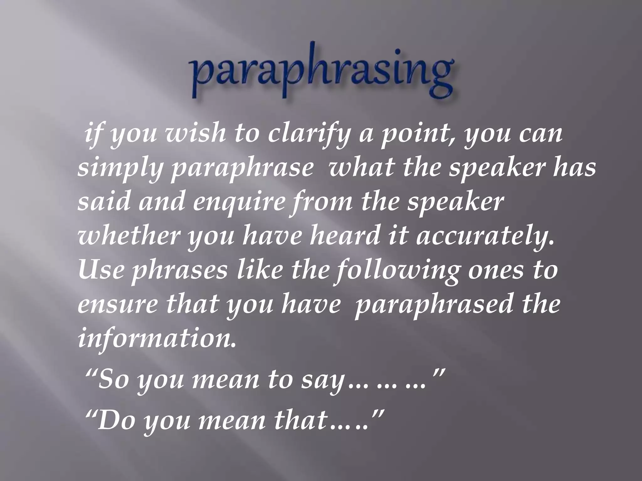 if you wish to clarify a point, you can
simply paraphrase what the speaker has
said and enquire from the speaker
whether you have heard it accurately.
Use phrases like the following ones to
ensure that you have paraphrased the
information.
“So you mean to say………”
“Do you mean that…..”
 