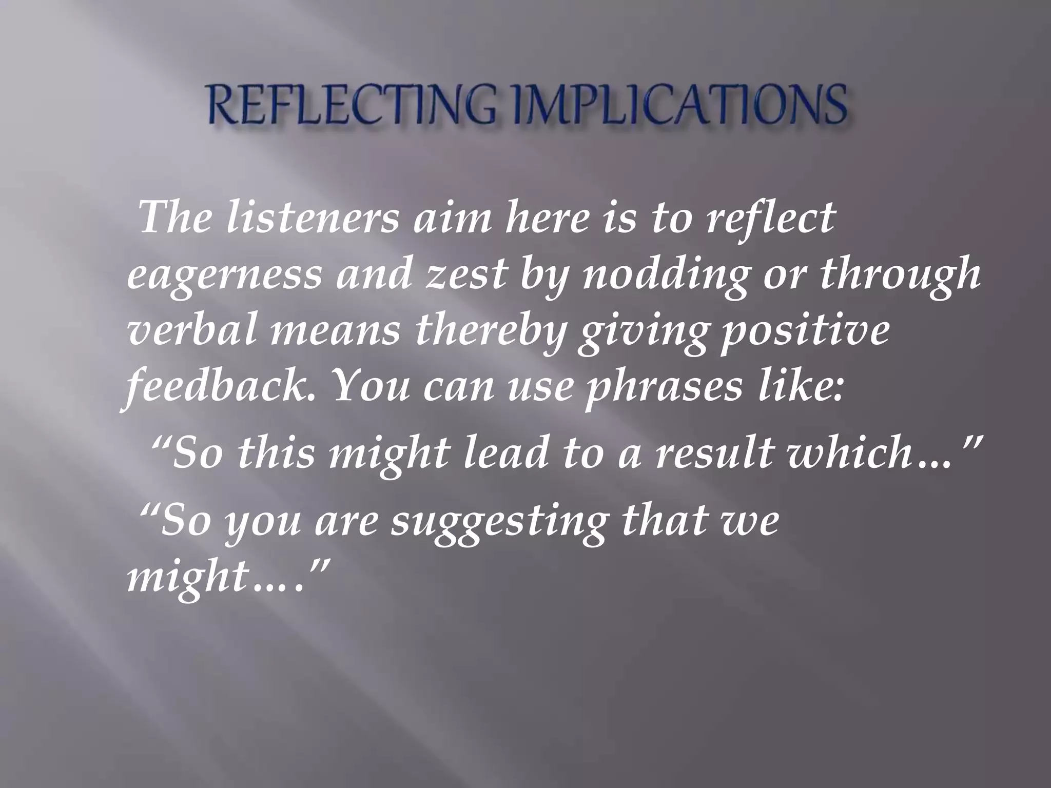 The listeners aim here is to reflect
eagerness and zest by nodding or through
verbal means thereby giving positive
feedback. You can use phrases like:
“So this might lead to a result which…”
“So you are suggesting that we
might….”
 