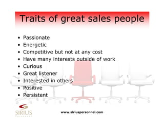 Traits of great sales people
• Passionate
• Energetic
• Competitive but not at any cost
• Have many interests outside of work
• Curious
• Great listener
• Interested in others
• Positive
• Persistent
www.siriuspersonnel.com
 