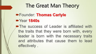 The Great Man Theory
Founder: Thomas Carlyle
Year 1840s
The success of Leader is affiliated with
the traits that they were born with, every
leader is born with the necessary traits
and attributes that cause them to lead
effectively .
 