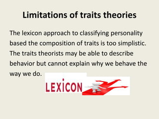 Limitations of traits theories
The lexicon approach to classifying personality
based the composition of traits is too simplistic.
The traits theorists may be able to describe
behavior but cannot explain why we behave the
way we do.
 