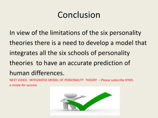 Conclusion
In view of the limitations of the six personality
theories there is a need to develop a model that
integrates all the six schools of personality
theories to have an accurate prediction of
human differences.
NEXT VIDEO: INTEGRATED MODEL OF PERSONALITY THEORY – Please subscribe KYKO,
a recipe for success
 