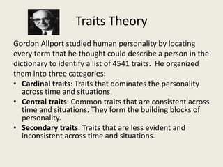 Traits Theory
Gordon Allport studied human personality by locating
every term that he thought could describe a person in the
dictionary to identify a list of 4541 traits. He organized
them into three categories:
• Cardinal traits: Traits that dominates the personality
across time and situations.
• Central traits: Common traits that are consistent across
time and situations. They form the building blocks of
personality.
• Secondary traits: Traits that are less evident and
inconsistent across time and situations.
 