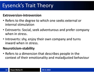 Eysenck’s Trait Theory
Extroversion-introversion
• Refers to the degree to which one seeks external or
internal stimulation
• Extroverts: Social, seek adventurous and prefer company
when in stress.
• Introverts: shy, enjoy their own company and turns
inward when in stress.
Neuroticism-stability
• Refers to a dimension that describes people in the
context of their emotionality and maladjusted behaviour
30-11-2022
Pavan Mohan N
12
 