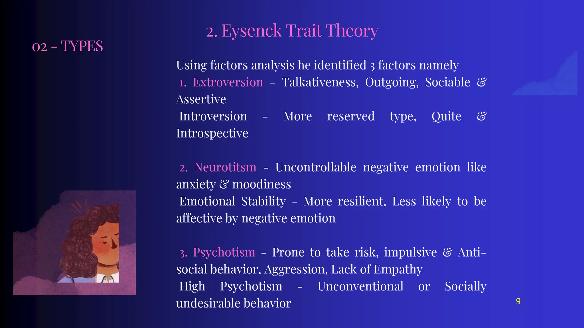 02 - TYPES
Using factors analysis he identified 3 factors namely
1. Extroversion - Talkativeness, Outgoing, Sociable &
Assertive
Introversion - More reserved type, Quite &
Introspective
2. Neurotitsm - Uncontrollable negative emotion like
anxiety & moodiness
Emotional Stability - More resilient, Less likely to be
affective by negative emotion
3. Psychotism - Prone to take risk, impulsive & Anti-
social behavior, Aggression, Lack of Empathy
High Psychotism - Unconventional or Socially
undesirable behavior
2. Eysenck Trait Theory
9
 