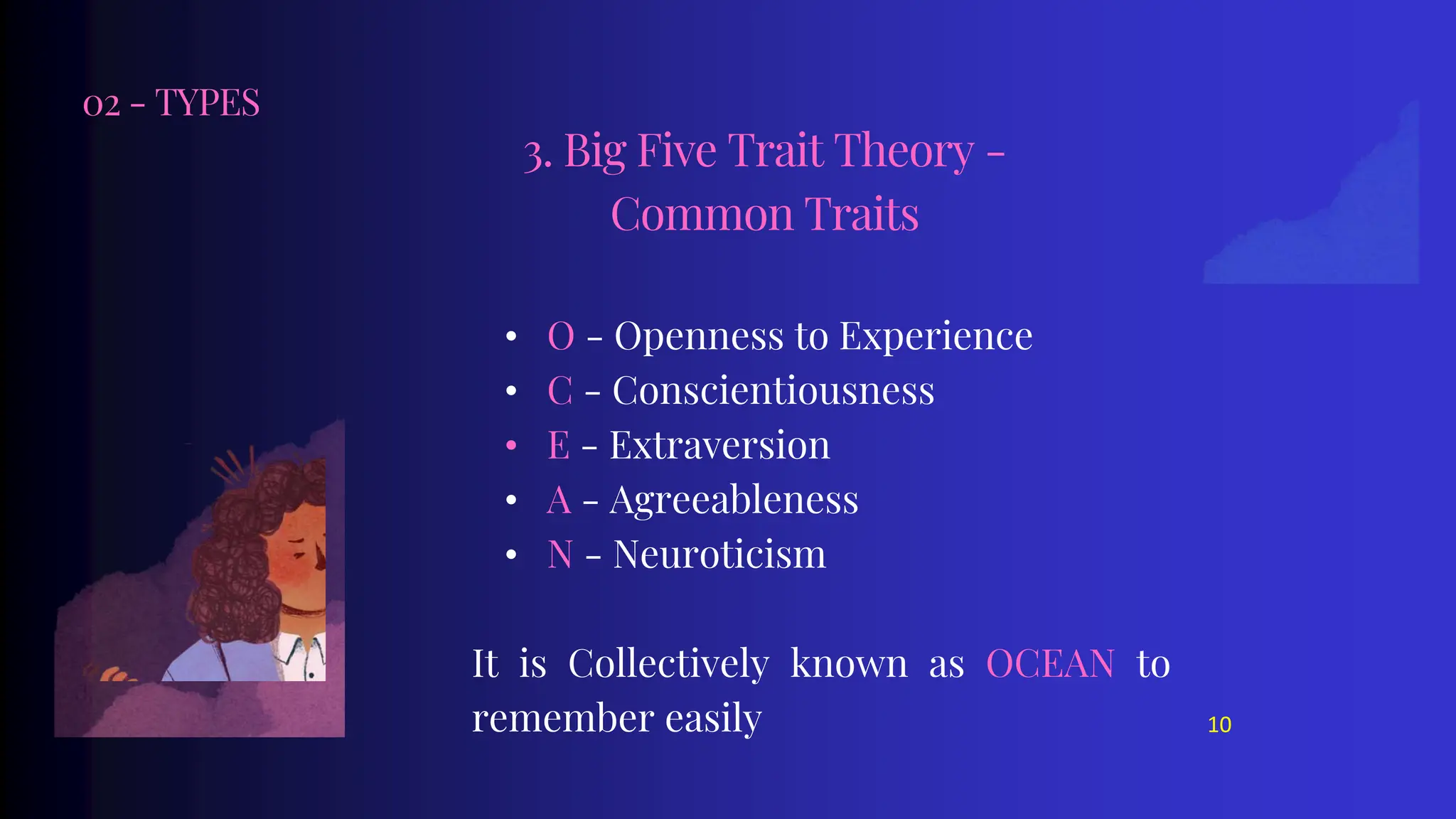 02 - TYPES
• O - Openness to Experience
• C - Conscientiousness
• E - Extraversion
• A - Agreeableness
• N - Neuroticism
It is Collectively known as OCEAN to
remember easily
3. Big Five Trait Theory -
Common Traits
10
 