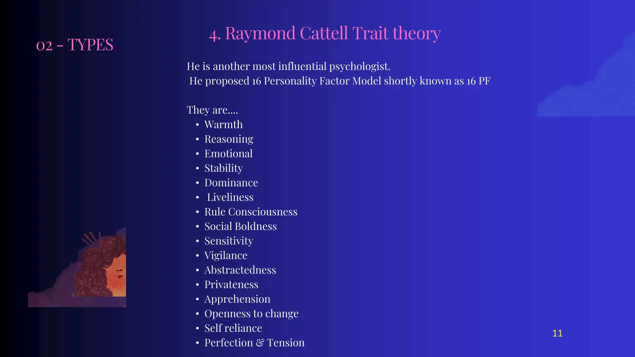 02 - TYPES
He is another most influential psychologist.
He proposed 16 Personality Factor Model shortly known as 16 PF
They are....
• Warmth
• Reasoning
• Emotional
• Stability
• Dominance
• Liveliness
• Rule Consciousness
• Social Boldness
• Sensitivity
• Vigilance
• Abstractedness
• Privateness
• Apprehension
• Openness to change
• Self reliance
• Perfection & Tension
4. Raymond Cattell Trait theory
11
 