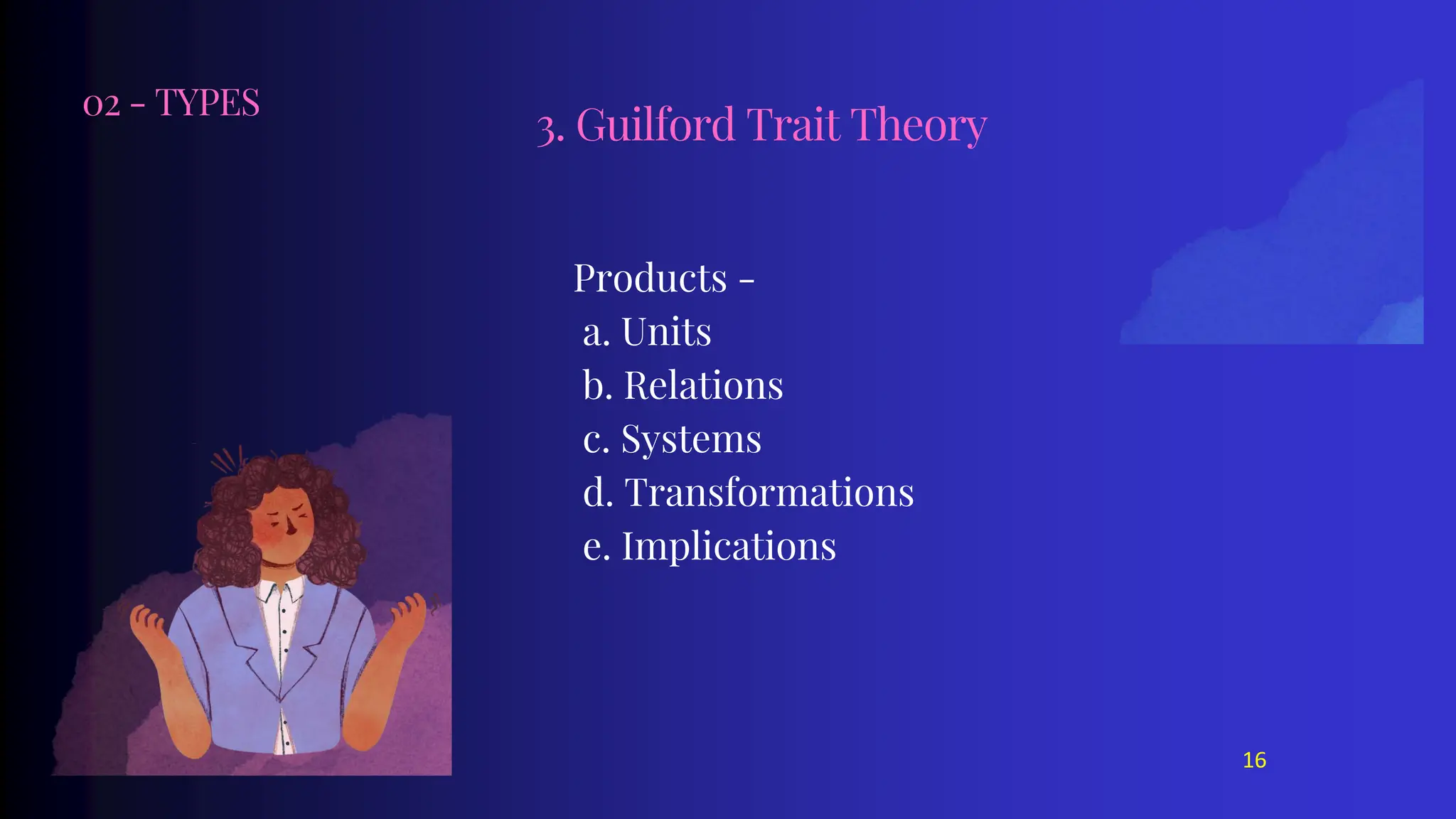 02 - TYPES
Products -
a. Units
b. Relations
c. Systems
d. Transformations
e. Implications
3. Guilford Trait Theory
16
 