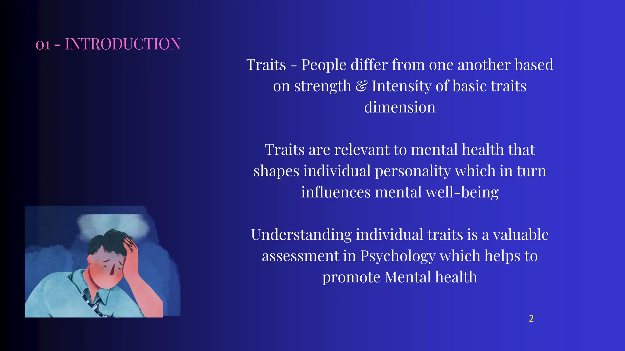 01 - INTRODUCTION
Traits - People differ from one another based
on strength & Intensity of basic traits
dimension
Traits are relevant to mental health that
shapes individual personality which in turn
influences mental well-being
Understanding individual traits is a valuable
assessment in Psychology which helps to
promote Mental health
2
 