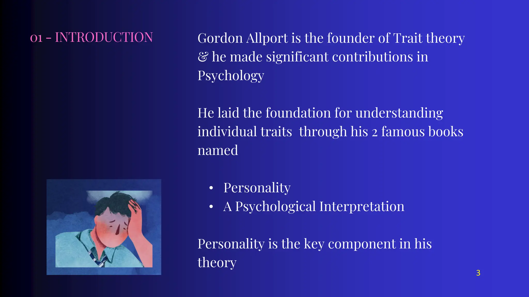 01 - INTRODUCTION Gordon Allport is the founder of Trait theory
& he made significant contributions in
Psychology
He laid the foundation for understanding
individual traits through his 2 famous books
named
• Personality
• A Psychological Interpretation
Personality is the key component in his
theory
3
4
 