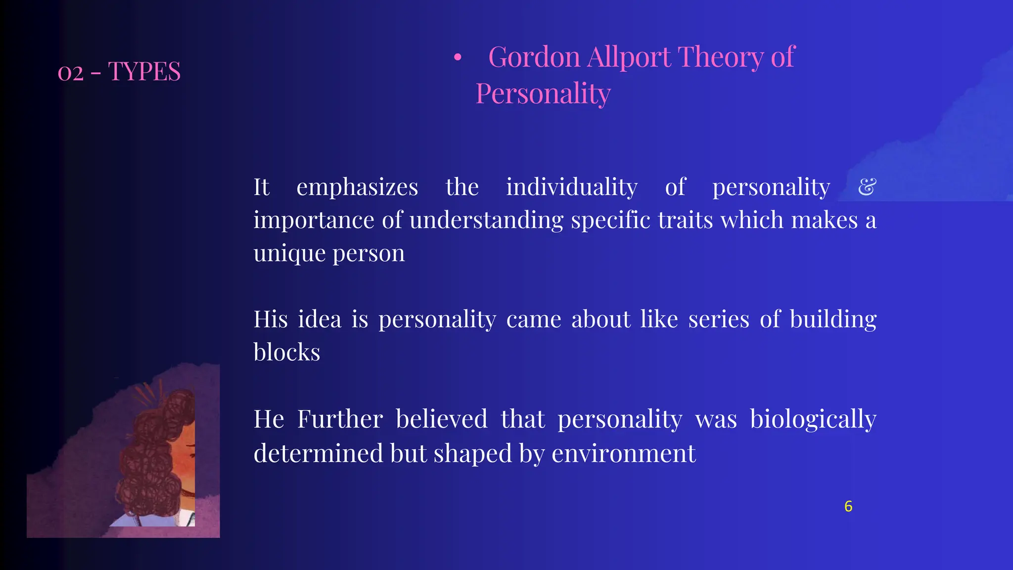 02 - TYPES
It emphasizes the individuality of personality &
importance of understanding specific traits which makes a
unique person
His idea is personality came about like series of building
blocks
He Further believed that personality was biologically
determined but shaped by environment
• Gordon Allport Theory of
Personality
6
 