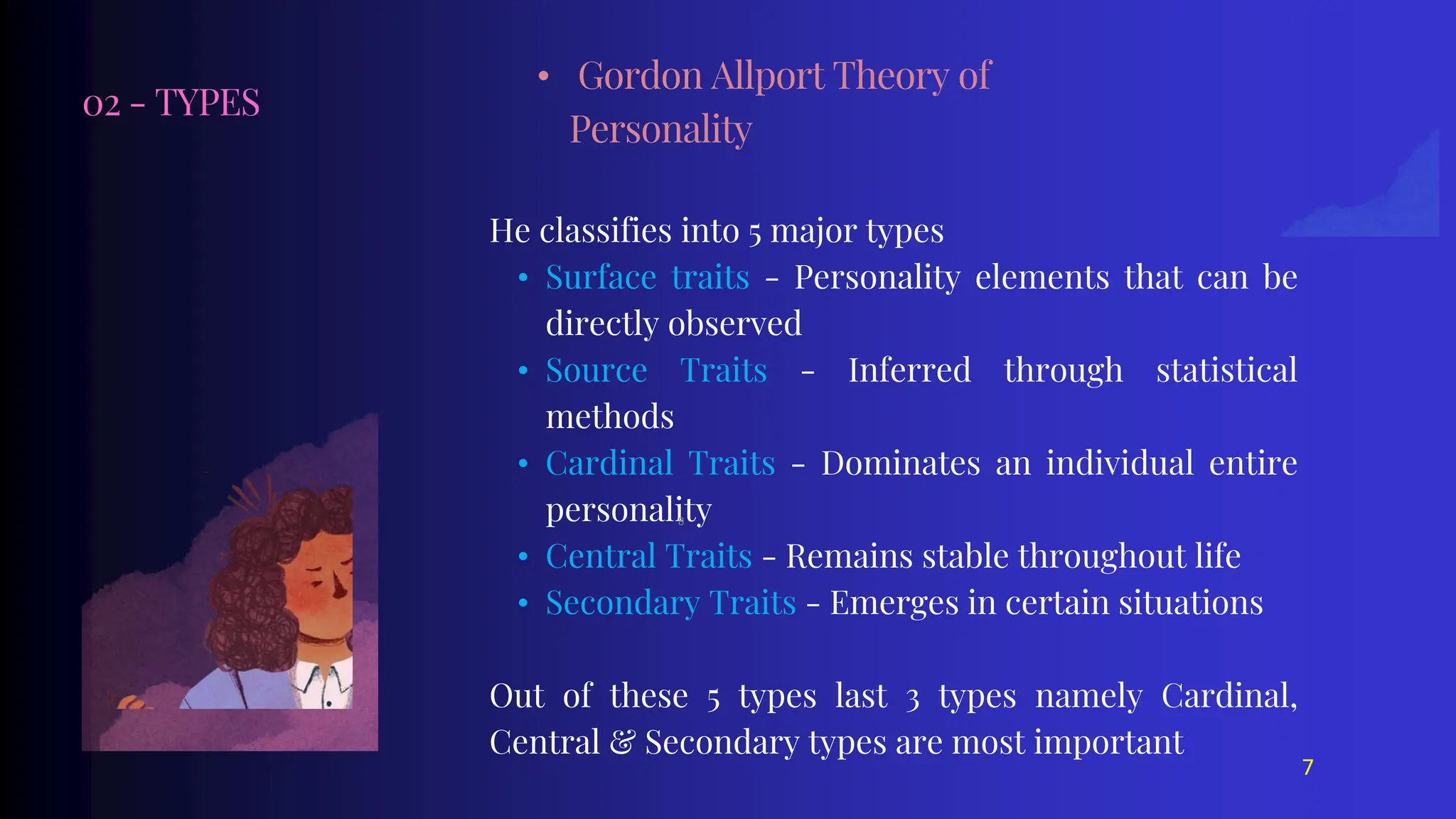 02 - TYPES
He classifies into 5 major types
• Surface traits - Personality elements that can be
directly observed
• Source Traits - Inferred through statistical
methods
• Cardinal Traits - Dominates an individual entire
personality
• Central Traits - Remains stable throughout life
• Secondary Traits - Emerges in certain situations
Out of these 5 types last 3 types namely Cardinal,
Central & Secondary types are most important
• Gordon Allport Theory of
Personality
7
8
 