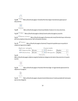 Fig.88 Menu (Diseño de pagina-Tamaño):Permite elegir el tamaño de papel para el 
documento. 
Fig.89 Menu (Diseño de pagina-Columnas):Divide el texto en 2 o mas columnas. 
Fig.90 Menu (Diseño de pagina-Saltos):Inserta saltos de pagina y sección. 
Fig.91 Menu (Diseño de pagina-Numeros de Linea):Permite hacer referencia 
de forma rápida al documento fácil utilizando números. 
Fig. 92 Menu (Diseño de pagina-Guiones):Trasporta la palabra que se queda sin 
espacio al siguiente renglón. 
Fig.93 
Menu (Diseño de pagina-Aplicar sangría):Cambia las márgenes de todo el documento en la parte 
escrita 
Fig.94 Menu (Diseño de pagina-Posición):Permite elegir el lugar donde aparecerán los 
objetos en la pagina. 
Fig.95 Menu (Diseño de pagina-Ajustar texto):Selecciona el modo ajustado del texto para 
que se vea elegante 
14 
 