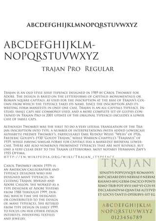 abcdefghijklmnopqrstuvwxyz


ABCDEFGHIJKLM-
NOPQRSTUVWXYZ
                     trajan Pro Regular


Trajan is an old style serif typeface designed in 1989 by Carol Twombly for
Adobe. The design is based on the letterforms of capitalis monumentalis or
Roman square capitals, as used for the inscription at the base of Trajan’s Col-
umn from which the typeface takes its name. Since the inscription and its
writing form manifests in only one case, Trajan is an all-capitals typeface. In-
stead, small caps are commonly used, and a more complete set of glyphs con-
tained in Trajan Pro (a 2001 update of the original typeface) includes a lower
case of small caps.

Although Twombly was the first to do a very literal translation of the Tra-
jan inscription into type, a number of interpretations (with added lowercase
alphabets) predate Twombly’s, particularly Emil Rudolf Weiss’ “Weiss” of 1926,
Frederic Goudy’s 1930 “Goudy Trajan,” while Warren Chappell’s “Trajanus” of
1939, while having similar forms for capitals has a markedly medieval lower-
case. There are also numerous prominent typefaces that are not revivals, but
owe a very clear debt to the Trajan letterforms, most notably Hermann Zapf’s
1955 Optima.
http://en.wikipedia.org/wiki/Trajan_(typeface

Carol Twombly (born 1959) is
an American calligrapher and
typeface designer who has
designed many typefaces, in-
cluding Trajan, Myriad and
Adobe Caslon. She worked as a
type designer at Adobe Systems
from 1988 through 1999, dur-
ing which time she designed,
or contributed to the design
of, many typefaces. She retired
from type design in early 1999,
to focus on her other design
interests, involving textiles
and jewelry.
 