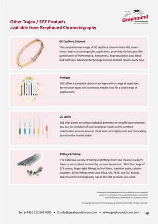 10
Tel: (+44) 0 151 649 4000 • E: info@greyhoundchrom.com • www.greyhoundchrom.com
GC Capillary Columns
The comprehensive range of GC capillary columns from SGE covers
almost every chromatographic applica>on, providing the best possible
combina>on of Performance, Robustness, Reproducibility, Low Bleed
and Inertness. Advanced technology ensures brilliant results every >me.
Syringes
SGE oﬀers a complete choice in syringes with a range of capaci>es,
termina>on types and numerous needle sizes for a wide range of
applica>ons.
Fi>ngs & Tubing
The extensive variety of tubing and ﬁOngs from SGE means you don’t
have to worry about connec>ng up your equipment. With the range of
S/S unions, ﬁnger->ght ﬁOngs, in-line ﬁlters, injec>on loops, column
couplers, SilTite ﬁOngs and Fused Silica, S/S, PEEK, and GLT tubing,
Greyhound Chromatography has all the SGE products you need.
GC Liners
SGE Inlet Liners are colour coded by geometry to simplify your selec>on.
You can be conﬁdent of your analy>cal results as the cer>ﬁed
deac>va>on process ensures these liners are highly inert and the leading
brand on the market today.
Other Trajan / SGE Products
available from Greyhound Chromatography
Greyhound Chromatography shall not be liable for errors contained
herein or for incidental or consequen>al damages in connec>on
with the furnishing, performance, or use of this material
© Copyright Greyhound Chromatography & Allied Chemicals 2020. All rights reserved.
 