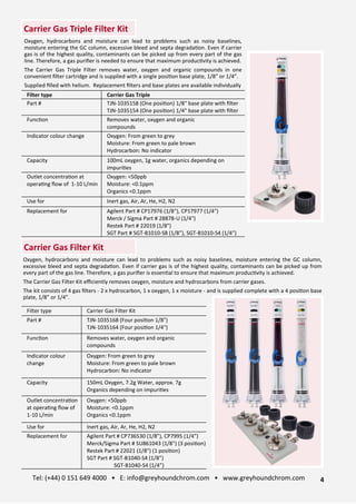 Filter type Carrier Gas Triple
Part # TJN-1035158 (One posi>on) 1/8" base plate with ﬁlter
TJN-1035154 (One posi>on) 1/4" base plate with ﬁlter
Func>on Removes water, oxygen and organic
compounds
Indicator colour change Oxygen: From green to grey
Moisture: From green to pale brown
Hydrocarbon: No indicator
Capacity 100mL oxygen, 1g water, organics depending on
impuri>es
Outlet concentra>on at
opera>ng ﬂow of 1-10 L/min
Oxygen: <50ppb
Moisture: <0.1ppm
Organics <0.1ppm
Use for Inert gas, Air, Ar, He, H2, N2
Replacement for Agilent Part # CP17976 (1/8"), CP17977 (1/4")
Merck / Sigma Part # 28878-U (1/4")
Restek Part # 22019 (1/8")
SGT Part # SGT-B1010-S8 (1/8”), SGT-B1010-S4 (1/4”)
Oxygen, hydrocarbons and moisture can lead to problems such as noisy baselines,
moisture entering the GC column, excessive bleed and septa degrada>on. Even if carrier
gas is of the highest quality, contaminants can be picked up from every part of the gas
line. Therefore, a gas puriﬁer is needed to ensure that maximum produc>vity is achieved.
The Carrier Gas Triple Filter removes water, oxygen and organic compounds in one
convenient ﬁlter cartridge and is supplied with a single posi>on base plate, 1/8” or 1/4”.
Supplied ﬁlled with helium. Replacement ﬁlters and base plates are available individually
Filter type Carrier Gas Filter Kit
Part # TJN-1035168 (Four posi>on 1/8")
TJN-1035164 (Four posi>on 1/4")
Func>on Removes water, oxygen and organic
compounds
Indicator colour
change
Oxygen: From green to grey
Moisture: From green to pale brown
Hydrocarbon: No indicator
Capacity 150mL Oxygen, 7.2g Water, approx. 7g
Organics depending on impuri>es
Outlet concentra>on
at opera>ng ﬂow of
1-10 L/min
Oxygen: <50ppb
Moisture: <0.1ppm
Organics <0.1ppm
Use for Inert gas, Air, Ar, He, H2, N2
Replacement for Agilent Part # CP736530 (1/8"), CP7995 (1/4")
Merck/Sigma Part # SU861043 (1/8") (3 posi>on)
Restek Part # 22021 (1/8") (1 posi>on)
SGT Part # SGT-B1040-S4 (1/8”)
SGT-B1040-S4 (1/4”)
Oxygen, hydrocarbons and moisture can lead to problems such as noisy baselines, moisture entering the GC column,
excessive bleed and septa degrada>on. Even if carrier gas is of the highest quality, contaminants can be picked up from
every part of the gas line. Therefore, a gas puriﬁer is essen>al to ensure that maximum produc>vity is achieved.
The Carrier Gas Filter Kit eﬃciently removes oxygen, moisture and hydrocarbons from carrier gases.
The kit consists of 4 gas ﬁlters - 2 x hydrocarbon, 1 x oxygen, 1 x moisture - and is supplied complete with a 4 posi>on base
plate, 1/8” or 1/4”.
Carrier Gas Triple Filter Kit
Carrier Gas Filter Kit
4
Tel: (+44) 0 151 649 4000 • E: info@greyhoundchrom.com • www.greyhoundchrom.com
 