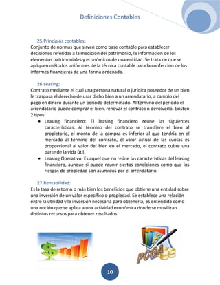 Definiciones Contables


   25.Principios contables:
Conjunto de normas que sirven como base contable para establecer
decisiones referidas a la medición del patrimonio, la información de los
elementos patrimoniales y económicos de una entidad. Se trata de que se
apliquen métodos uniformes de la técnica contable para la confección de los
informes financieros de una forma ordenada.

    26.Leasing:
Contrato mediante el cual una persona natural o jurídica poseedor de un bien
le traspasa el derecho de usar dicho bien a un arrendatario, a cambio del
pago en dinero durante un periodo determinado. Al término del periodo el
arrendatario puede comprar el bien, renovar el contrato o devolverlo. Existen
2 tipos:
        Leasing financiero: El leasing financiero reúne las siguientes
        características: Al término del contrato se transfiere el bien al
        propietario, el monto de la compra es inferior al que tendría en el
        mercado al término del contrato, el valor actual de las cuotas es
        proporcional al valor del bien en el mercado, el contrato cubre una
        parte de la vida útil.
        Leasing Operativo: Es aquel que no reúne las características del leasing
        financiero, aunque si puede reunir ciertas condiciones como que los
        riesgos de propiedad son asumidos por el arrendatario.

    27.Rentabilidad:
Es la tasa de retorno o más bien los beneficios que obtiene una entidad sobre
una inversión de un valor específico o propiedad. Se establece una relación
entre la utilidad y la inversión necesaria para obtenerla, es entendida como
una noción que se aplica a una actividad económica donde se movilizan
distintos recursos para obtener resultados.




                                      10
 