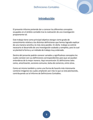 Definiciones Contables



                             Introducción


El presente informe pretende dar a conocer los diferentes conceptos
ocupados en el ámbito contable tras la realización de una investigación
propiamente tal.

Este trabajo tiene como principal objetivo otorgar cierto grado de
conocimiento relativo a las distintas definiciones que hemos logrado explicar
de una manera sencilla y lo más clara posible. En dicho trabajo se estimó
necesario el desarrollo de una investigación acabada y completa, para lo cual
se planteó la forma y un método de trabajo muy ordenado.

Dentro del presente podrán conocer variados y significativos conceptos los
cuales constan con sus definiciones correspondientes para que así puedan
entenderse de la mejor manera. Aquí encontrarán 31 definiciones tales
como, amortización, acciones comunes, bolsa de comercio, entre otras.

Como así mismo también y como una forma de hacerlo más interesante
contiene imágenes las cuales ampliarán aún más lo que se está planteando,
contribuyendo así al Informe de Definiciones Contables.




                                      3
 
