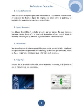 Definiciones Contables
   1. Bolsa de Comercio:

Mercado público regulado por el Estado en el cual se producen transacciones
de acciones de diversos tipos de empresa ya sean privas o públicas, se
negocian documentos mercantiles u otros títulos.


   2. Bonos Bancarios:

Son títulos de crédito al portador creados por un banco, los que tiene un
plazo no menor de un año ni mayor de veinticinco años a contar desde la
fecha de emisión y los que tienen la posibilidad de ser transferidos.


   3. Debentures:

Son aquella clase de títulos negociables que emite una sociedad y en el cual
el capital es tomado prestado del exterior y de manera que ante una deuda
se divide en partes o títulos de igual valor para cada inversor.


   4. Valor Par:

El valor par es el valor nominal de un instrumento financiero, o el precio en
que el instrumento fue publicado.




                                     4
 